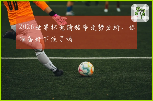 2026世界杯竞猜赔率走势分析，你准备好下注了吗