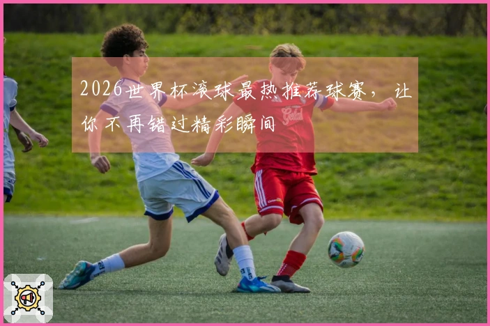 2026世界杯滚球最热推荐球赛，让你不再错过精彩瞬间